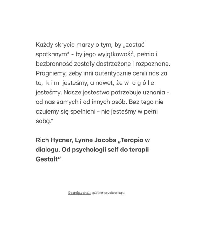 „Ludzkie serce pragnie kontaktu, 
a nade wszystko - autentycznej rozmowy. 
Dialog tkwi w samym sercu tego, co tworzy człowieka. 

Bez dialogu nikt z nas nie jest w pełni uformowany 
- zieje w nas otchłań. 

Rozmowa pozwala ujawnić się naszej wyjątkowości i najbardziej ludzkim cechom. 

Każdy skrycie marzy o tym, by „zostać spotkanym” - by jego wyjątkowość, pełnia i bezbronność zostały dostrzeżone i rozpoznane. Pragniemy, żeby inni autentycznie cenili nas za to,  k i m  jesteśmy, a nawet, że w  o g ó l e  jesteśmy. Nasze jestestwo potrzebuje uznania - od nas samych i od innych osób. Bez tego nie czujemy się spełnieni - nie jesteśmy w pełni sobą.”

Rich Hycner, Lynne Jacobs „Terapia w dialogu. Od psychologii self do terapii Gestalt”